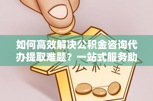 淮南如何高效解决公积金咨询代办提取难题？一站式服务助您轻松搞定