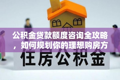 淮南公积金贷款额度咨询全攻略，如何规划你的理想购房方案