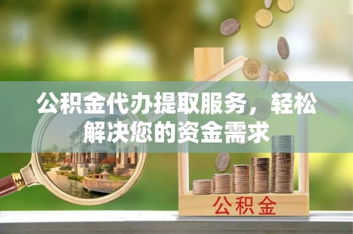 淮南公积金代办提取服务，轻松解决您的资金需求