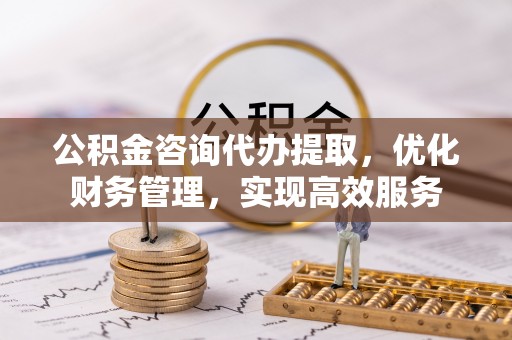 淮南公积金咨询代办提取，优化财务管理，实现高效服务