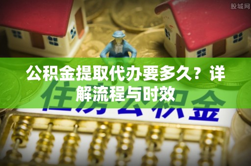 淮南公积金提取代办要多久？详解流程与时效