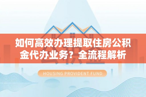 淮南如何高效办理提取住房公积金代办业务？全流程解析