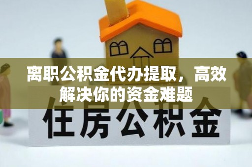 淮南离职公积金代办提取，高效解决你的资金难题