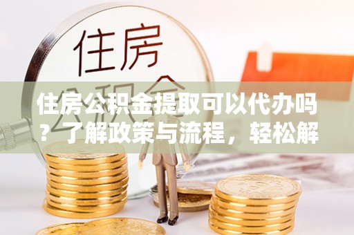 淮南住房公积金提取可以代办吗？了解政策与流程，轻松解决疑惑