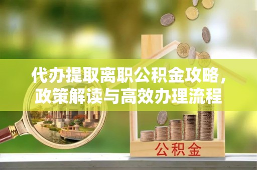 淮南代办提取离职公积金攻略，政策解读与高效办理流程