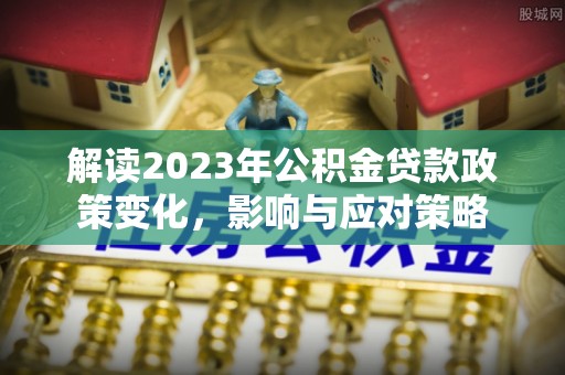淮南解读2023年公积金贷款政策变化，影响与应对策略