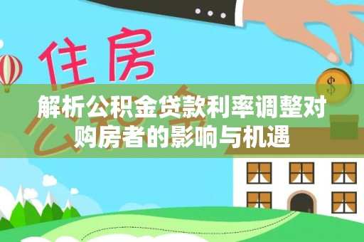 淮南解析公积金贷款利率调整对购房者的影响与机遇