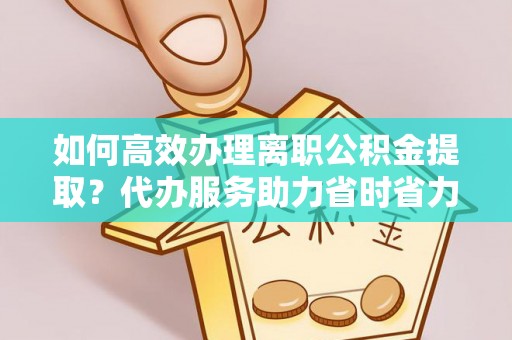 淮南如何高效办理离职公积金提取？代办服务助力省时省力