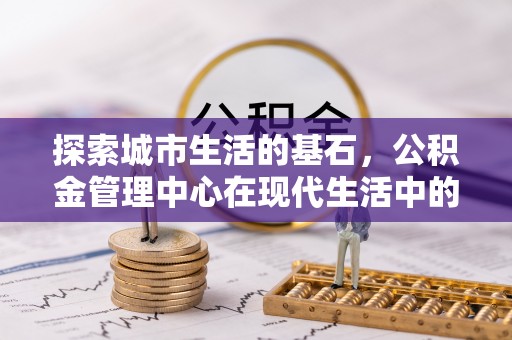 淮南探索城市生活的基石，公积金管理中心在现代生活中的重要角色