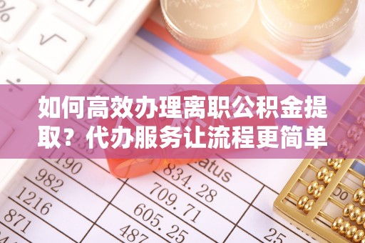 淮南如何高效办理离职公积金提取？代办服务让流程更简单