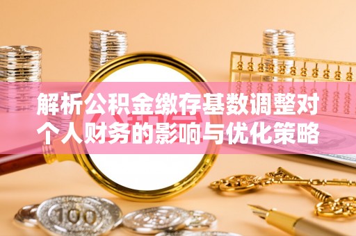 淮南解析公积金缴存基数调整对个人财务的影响与优化策略