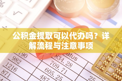 淮南公积金提取可以代办吗？详解流程与注意事项