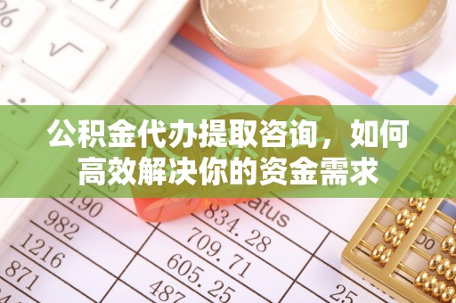淮南公积金代办提取咨询，如何高效解决你的资金需求