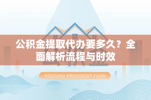 淮南公积金提取代办要多久？全面解析流程与时效