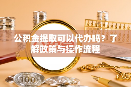 淮南公积金提取可以代办吗？了解政策与操作流程