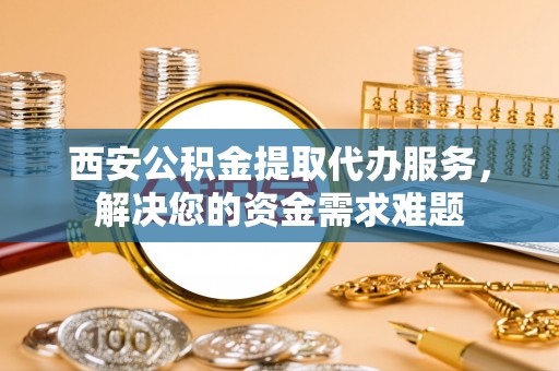 淮南西安公积金提取代办服务，解决您的资金需求难题