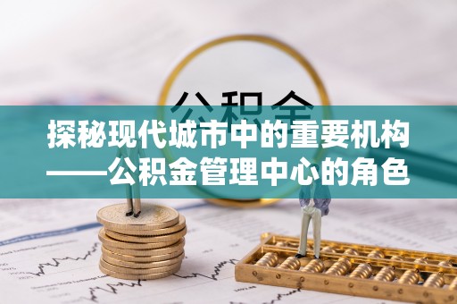 淮南探秘现代城市中的重要机构——公积金管理中心的角色与使命