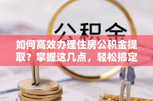 淮南如何高效办理住房公积金提取？掌握这几点，轻松搞定！