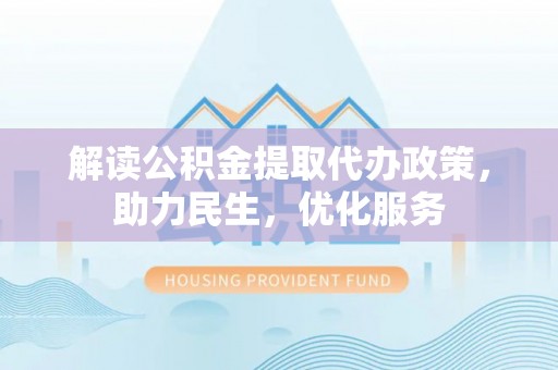 淮南解读公积金提取代办政策，助力民生，优化服务