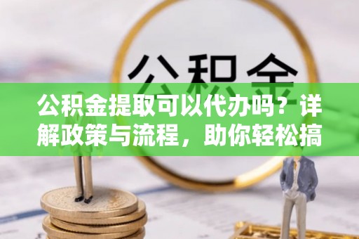 淮南公积金提取可以代办吗？详解政策与流程，助你轻松搞定！
