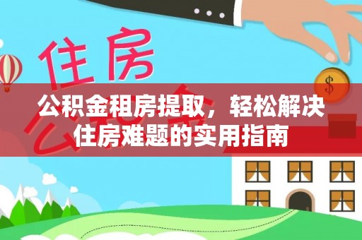 淮南公积金租房提取，轻松解决住房难题的实用指南