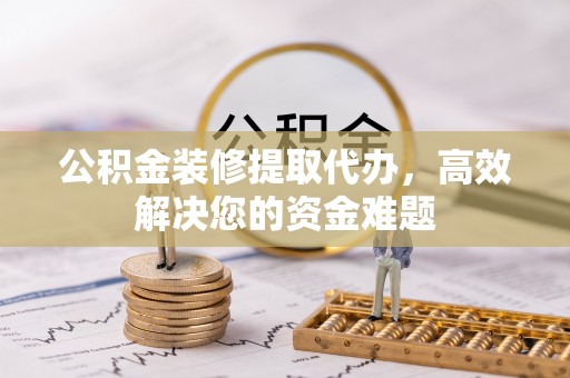 淮南公积金装修提取代办，高效解决您的资金难题