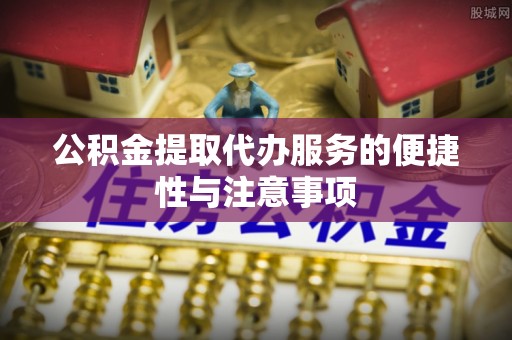 淮南公积金提取代办服务的便捷性与注意事项