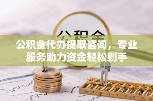 淮南公积金代办提取咨询，专业服务助力资金轻松到手