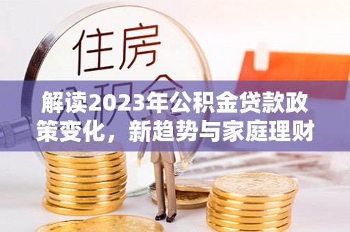 淮南解读2023年公积金贷款政策变化，新趋势与家庭理财规划