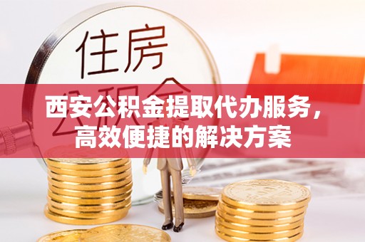 淮南西安公积金提取代办服务，高效便捷的解决方案