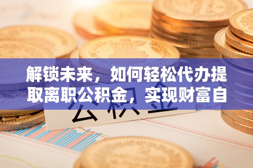 淮南解锁未来，如何轻松代办提取离职公积金，实现财富自由的第一步
