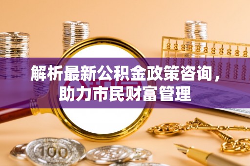 淮南解析最新公积金政策咨询，助力市民财富管理