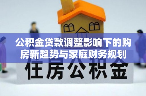 淮南公积金贷款调整影响下的购房新趋势与家庭财务规划