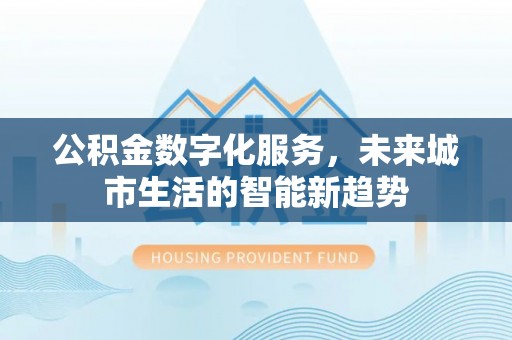 淮南公积金数字化服务，未来城市生活的智能新趋势