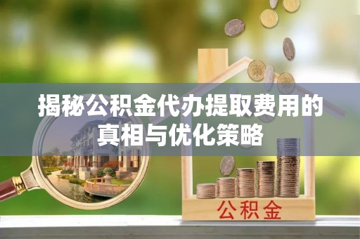 淮南揭秘公积金代办提取费用的真相与优化策略
