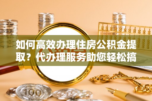 淮南如何高效办理住房公积金提取？代办理服务助您轻松搞定