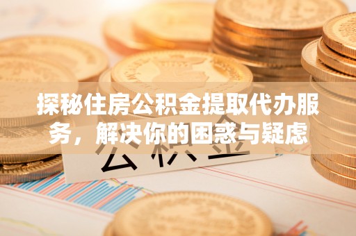 淮南探秘住房公积金提取代办服务，解决你的困惑与疑虑