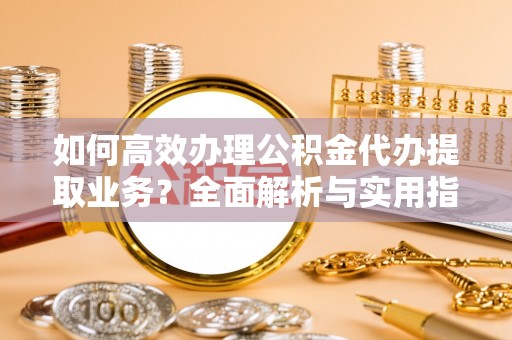 淮南如何高效办理公积金代办提取业务？全面解析与实用指南