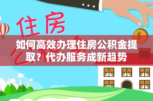 淮南如何高效办理住房公积金提取？代办服务成新趋势
