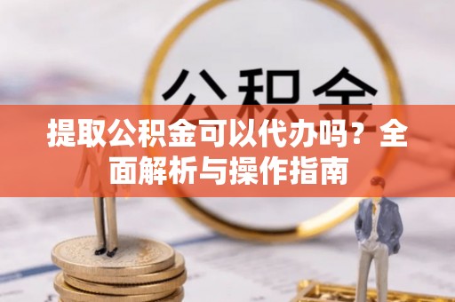 淮南提取公积金可以代办吗？全面解析与操作指南