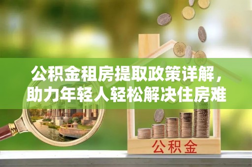 淮南公积金租房提取政策详解，助力年轻人轻松解决住房难题