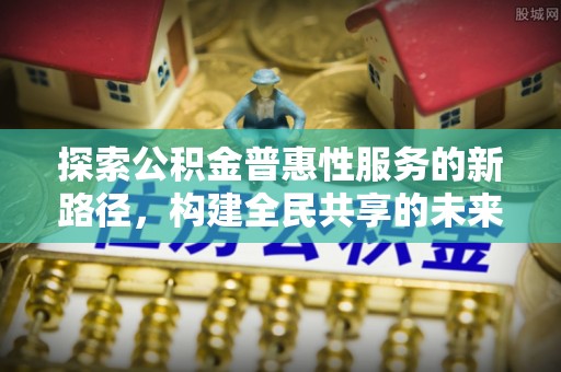 淮南探索公积金普惠性服务的新路径，构建全民共享的未来