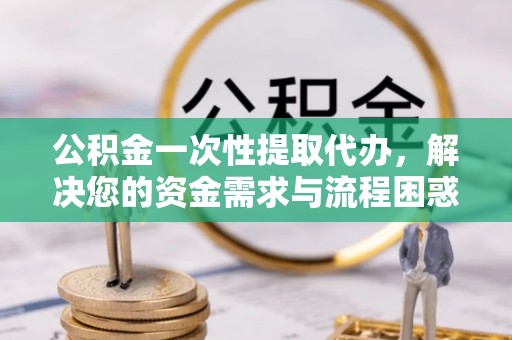 淮南公积金一次性提取代办，解决您的资金需求与流程困惑
