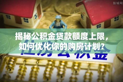 淮南揭秘公积金贷款额度上限，如何优化你的购房计划？