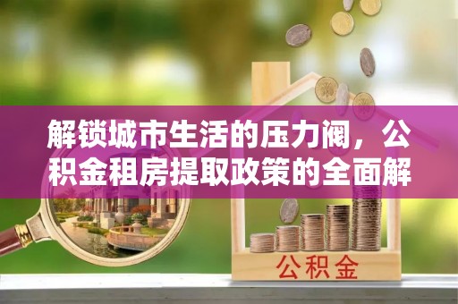 淮南解锁城市生活的压力阀，公积金租房提取政策的全面解析与实践指南