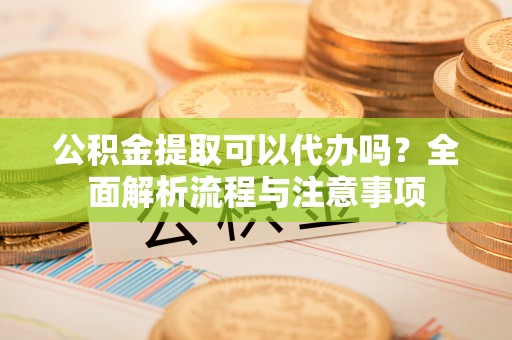 淮南公积金提取可以代办吗？全面解析流程与注意事项
