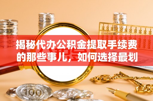 淮南揭秘代办公积金提取手续费的那些事儿，如何选择最划算的服务？