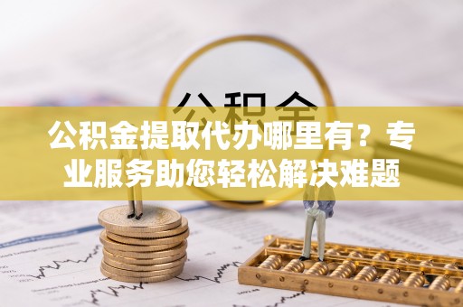 淮南公积金提取代办哪里有？专业服务助您轻松解决难题