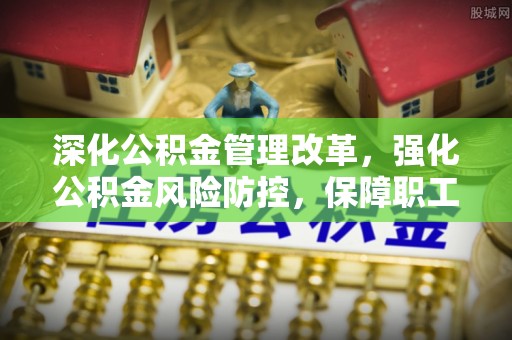 淮南深化公积金管理改革，强化公积金风险防控，保障职工权益