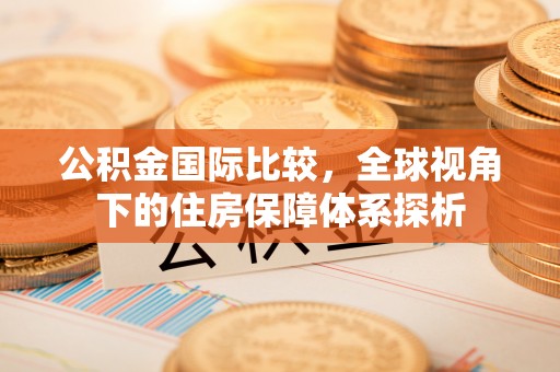 淮南公积金国际比较，全球视角下的住房保障体系探析